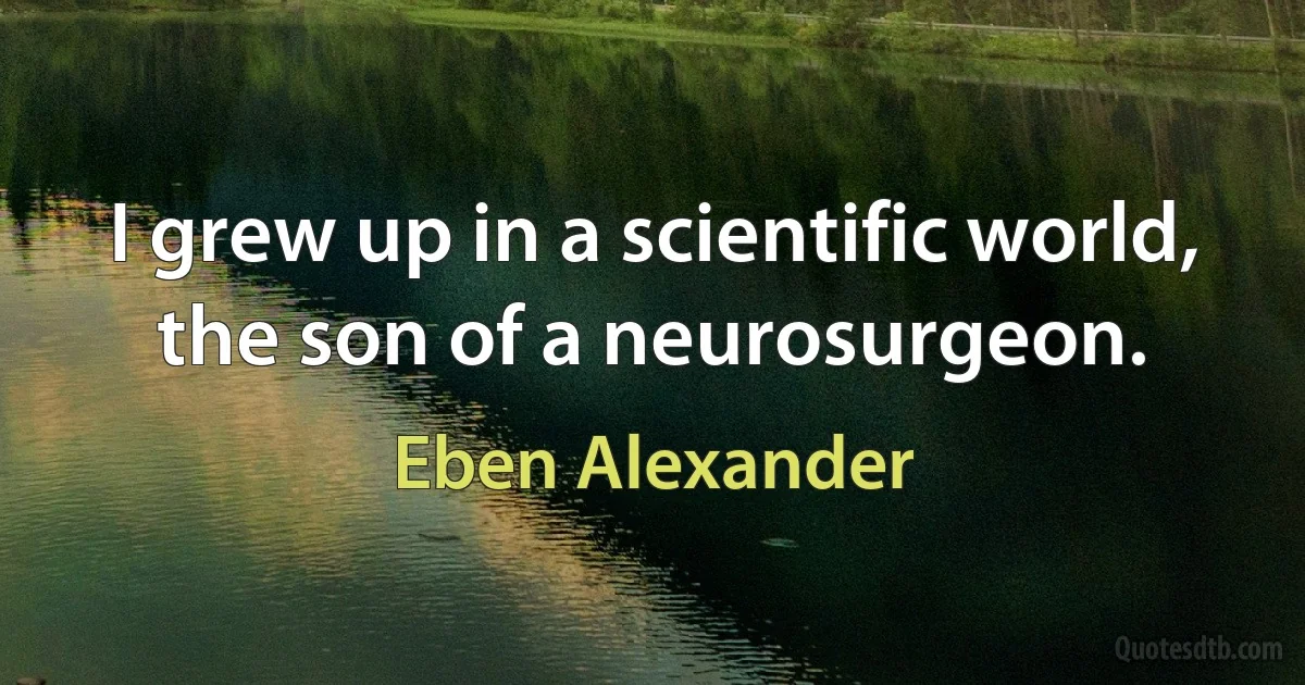 I grew up in a scientific world, the son of a neurosurgeon. (Eben Alexander)