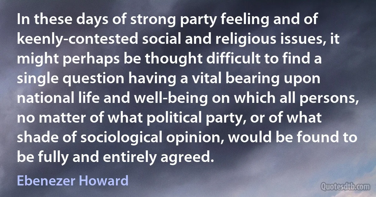 In these days of strong party feeling and of keenly-contested social and religious issues, it might perhaps be thought difficult to find a single question having a vital bearing upon national life and well-being on which all persons, no matter of what political party, or of what shade of sociological opinion, would be found to be fully and entirely agreed. (Ebenezer Howard)