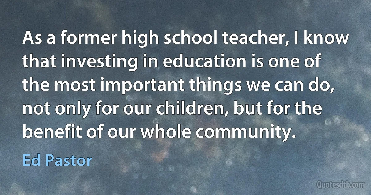 As a former high school teacher, I know that investing in education is one of the most important things we can do, not only for our children, but for the benefit of our whole community. (Ed Pastor)