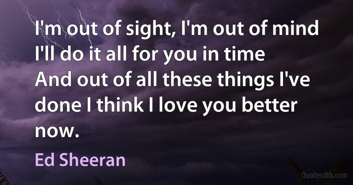 I'm out of sight, I'm out of mind
I'll do it all for you in time
And out of all these things I've done I think I love you better now. (Ed Sheeran)