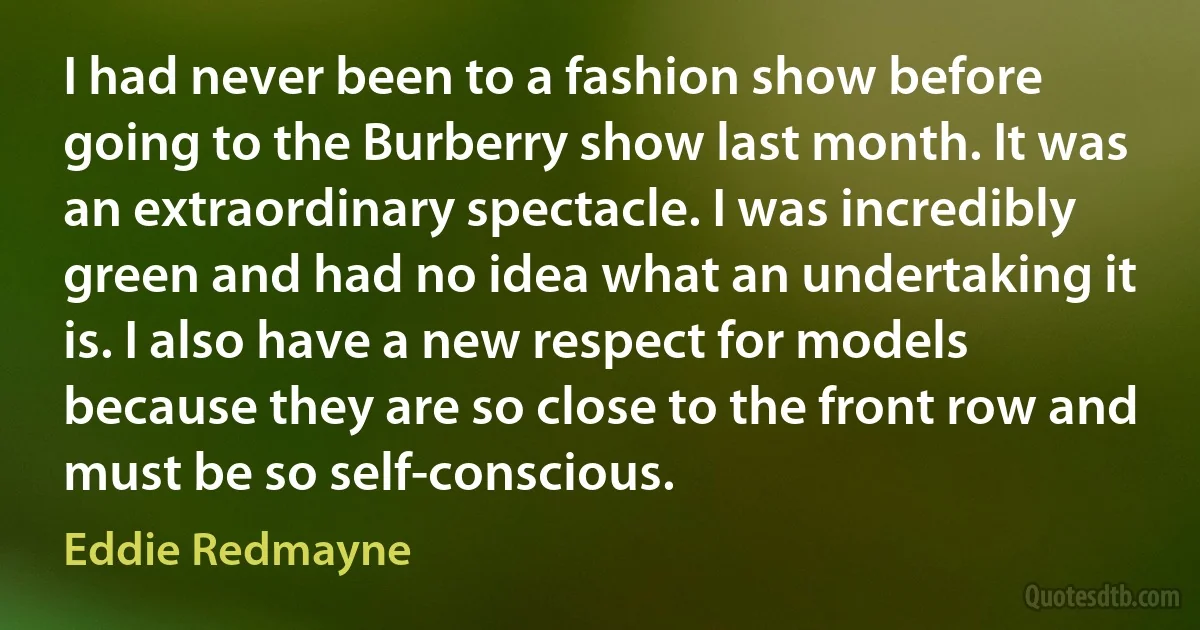 I had never been to a fashion show before going to the Burberry show last month. It was an extraordinary spectacle. I was incredibly green and had no idea what an undertaking it is. I also have a new respect for models because they are so close to the front row and must be so self-conscious. (Eddie Redmayne)