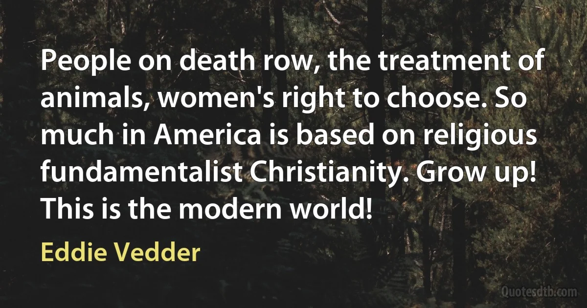 People on death row, the treatment of animals, women's right to choose. So much in America is based on religious fundamentalist Christianity. Grow up! This is the modern world! (Eddie Vedder)