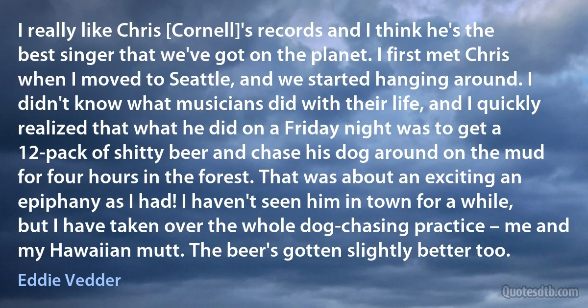 I really like Chris [Cornell]'s records and I think he's the best singer that we've got on the planet. I first met Chris when I moved to Seattle, and we started hanging around. I didn't know what musicians did with their life, and I quickly realized that what he did on a Friday night was to get a 12-pack of shitty beer and chase his dog around on the mud for four hours in the forest. That was about an exciting an epiphany as I had! I haven't seen him in town for a while, but I have taken over the whole dog-chasing practice – me and my Hawaiian mutt. The beer's gotten slightly better too. (Eddie Vedder)