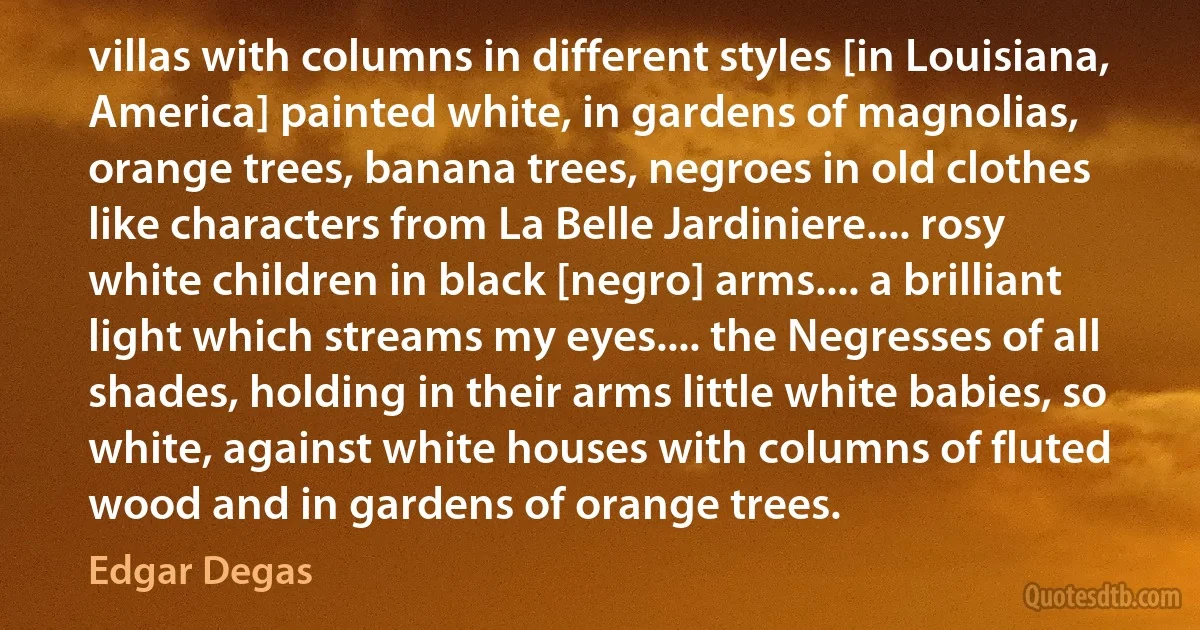 villas with columns in different styles [in Louisiana, America] painted white, in gardens of magnolias, orange trees, banana trees, negroes in old clothes like characters from La Belle Jardiniere.... rosy white children in black [negro] arms.... a brilliant light which streams my eyes.... the Negresses of all shades, holding in their arms little white babies, so white, against white houses with columns of fluted wood and in gardens of orange trees. (Edgar Degas)