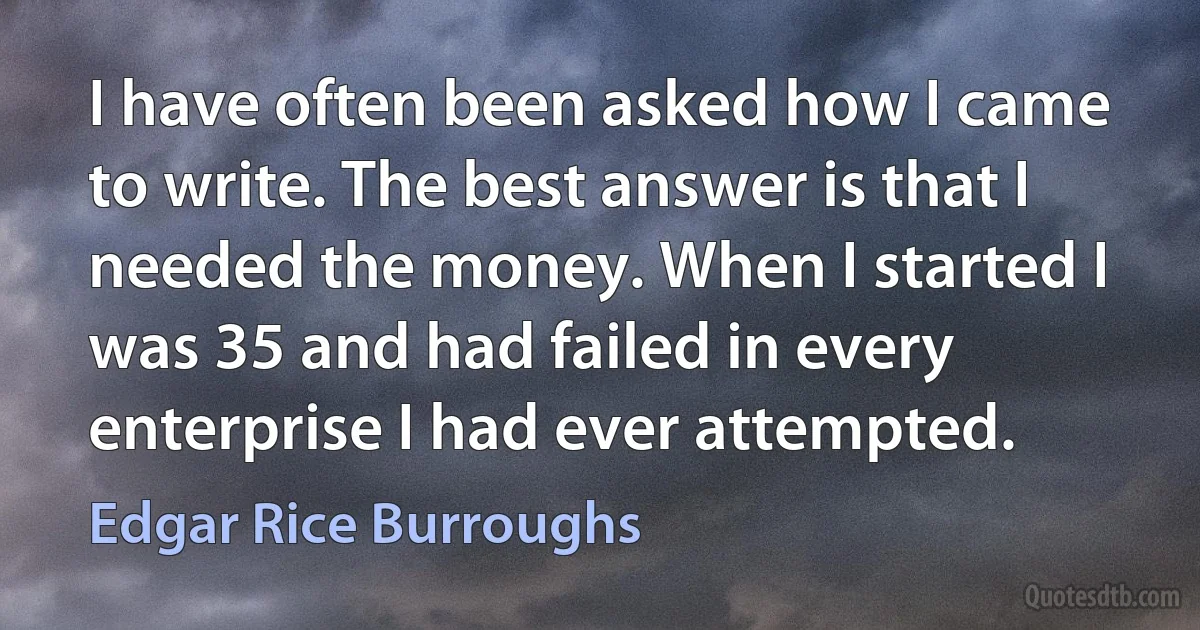 I have often been asked how I came to write. The best answer is that I needed the money. When I started I was 35 and had failed in every enterprise I had ever attempted. (Edgar Rice Burroughs)