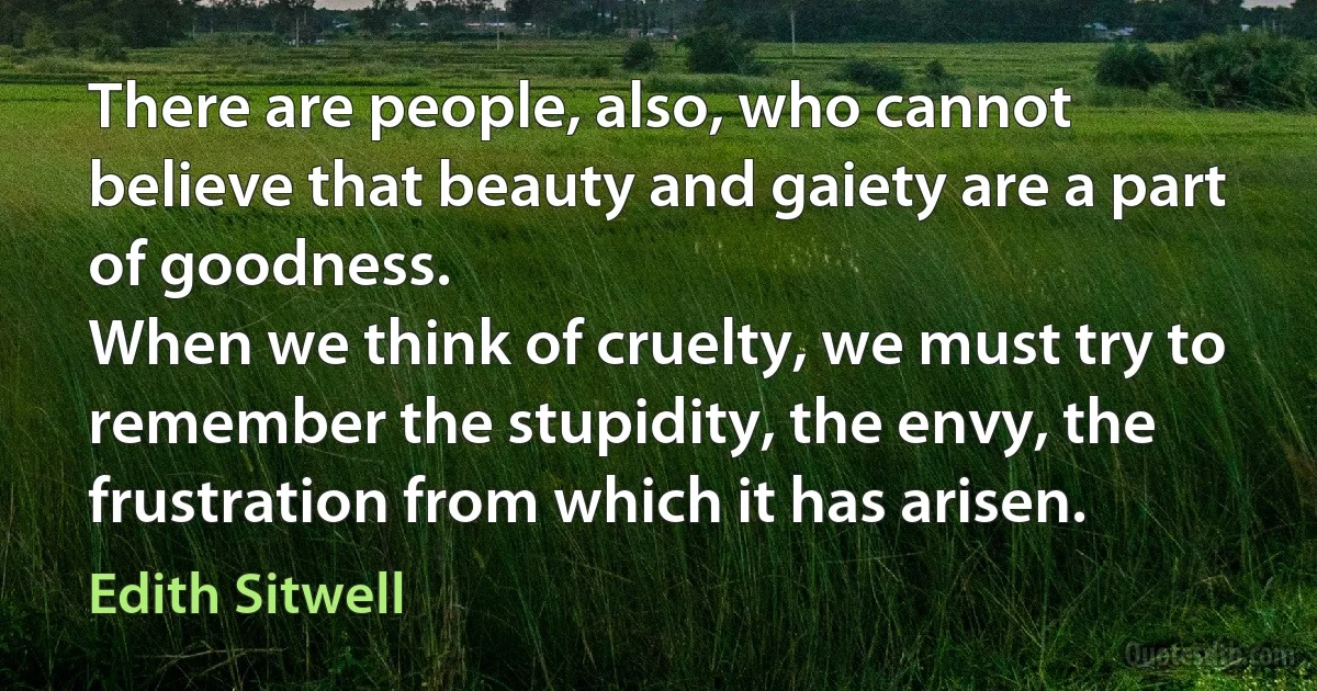 There are people, also, who cannot believe that beauty and gaiety are a part of goodness.
When we think of cruelty, we must try to remember the stupidity, the envy, the frustration from which it has arisen. (Edith Sitwell)