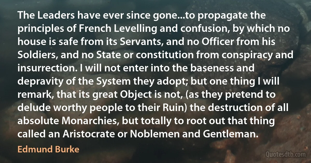 The Leaders have ever since gone...to propagate the principles of French Levelling and confusion, by which no house is safe from its Servants, and no Officer from his Soldiers, and no State or constitution from conspiracy and insurrection. I will not enter into the baseness and depravity of the System they adopt; but one thing I will remark, that its great Object is not, (as they pretend to delude worthy people to their Ruin) the destruction of all absolute Monarchies, but totally to root out that thing called an Aristocrate or Noblemen and Gentleman. (Edmund Burke)