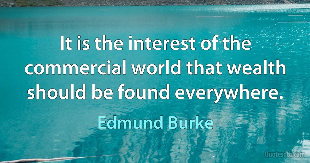 It is the interest of the commercial world that wealth should be found everywhere. (Edmund Burke)