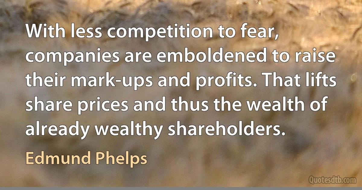 With less competition to fear, companies are emboldened to raise their mark-ups and profits. That lifts share prices and thus the wealth of already wealthy shareholders. (Edmund Phelps)