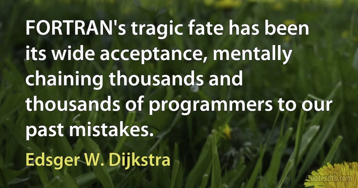 FORTRAN's tragic fate has been its wide acceptance, mentally chaining thousands and thousands of programmers to our past mistakes. (Edsger W. Dijkstra)