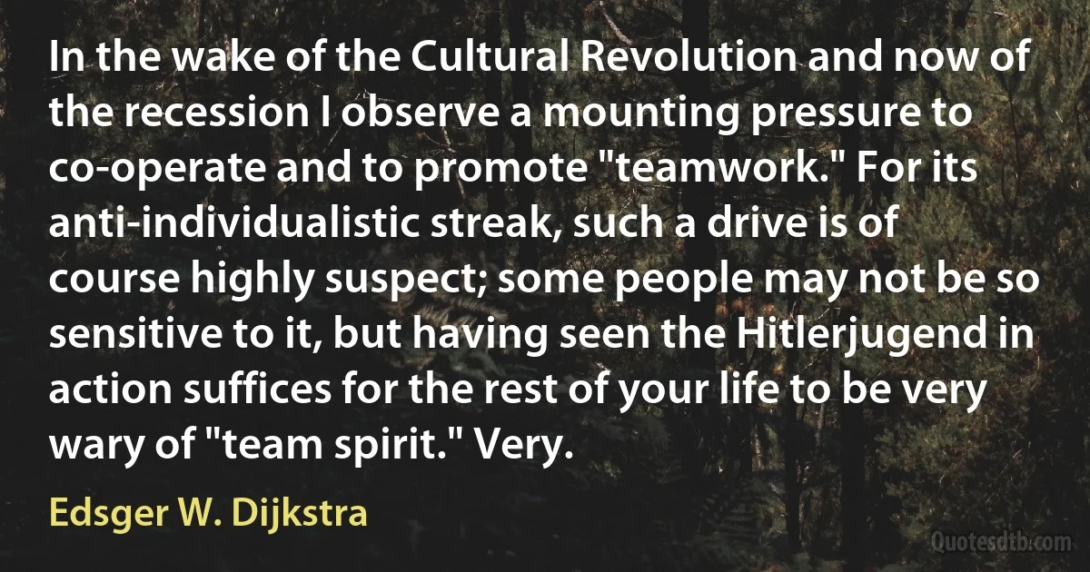 In the wake of the Cultural Revolution and now of the recession I observe a mounting pressure to co-operate and to promote "teamwork." For its anti-individualistic streak, such a drive is of course highly suspect; some people may not be so sensitive to it, but having seen the Hitlerjugend in action suffices for the rest of your life to be very wary of "team spirit." Very. (Edsger W. Dijkstra)