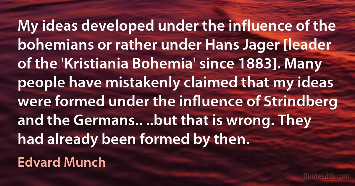 My ideas developed under the influence of the bohemians or rather under Hans Jager [leader of the 'Kristiania Bohemia' since 1883]. Many people have mistakenly claimed that my ideas were formed under the influence of Strindberg and the Germans.. ..but that is wrong. They had already been formed by then. (Edvard Munch)