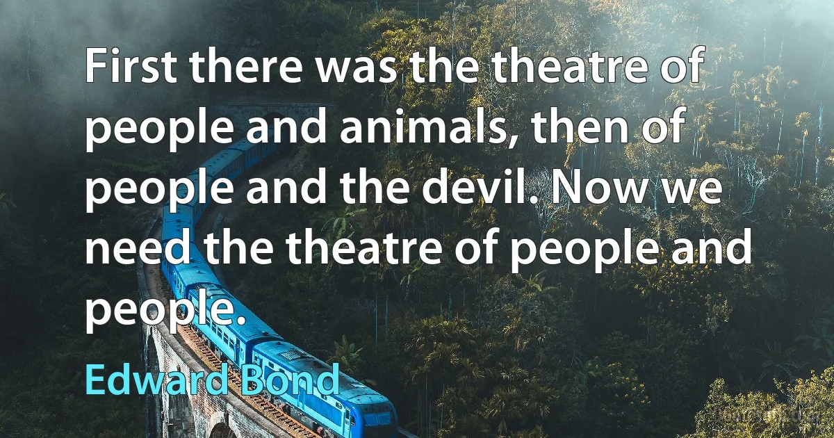 First there was the theatre of people and animals, then of people and the devil. Now we need the theatre of people and people. (Edward Bond)