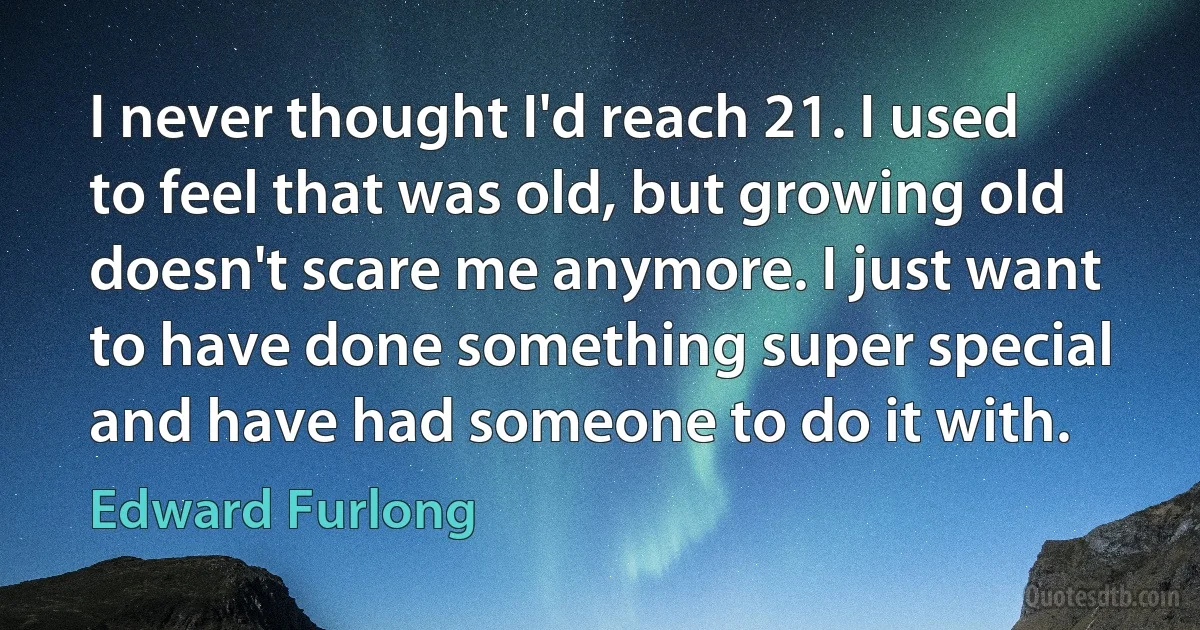 I never thought I'd reach 21. I used to feel that was old, but growing old doesn't scare me anymore. I just want to have done something super special and have had someone to do it with. (Edward Furlong)