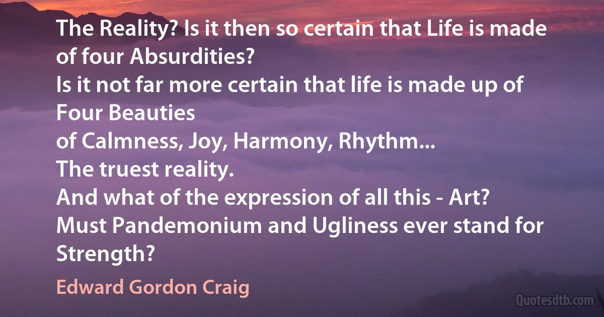 The Reality? Is it then so certain that Life is made of four Absurdities?
Is it not far more certain that life is made up of Four Beauties
of Calmness, Joy, Harmony, Rhythm...
The truest reality.
And what of the expression of all this - Art?
Must Pandemonium and Ugliness ever stand for Strength? (Edward Gordon Craig)