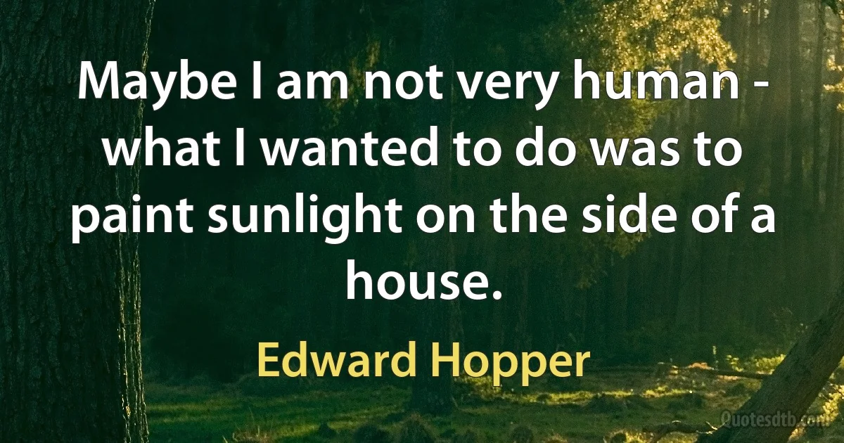 Maybe I am not very human - what I wanted to do was to paint sunlight on the side of a house. (Edward Hopper)