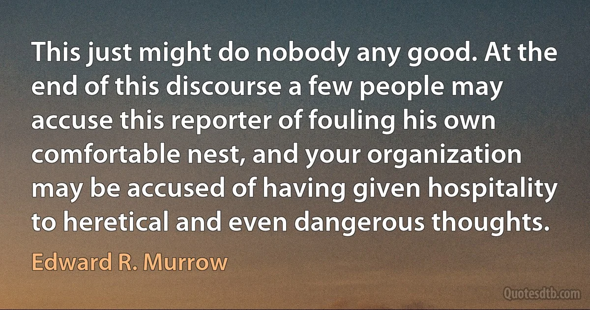 This just might do nobody any good. At the end of this discourse a few people may accuse this reporter of fouling his own comfortable nest, and your organization may be accused of having given hospitality to heretical and even dangerous thoughts. (Edward R. Murrow)