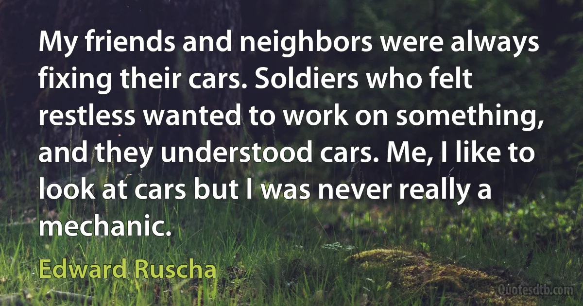 My friends and neighbors were always fixing their cars. Soldiers who felt restless wanted to work on something, and they understood cars. Me, I like to look at cars but I was never really a mechanic. (Edward Ruscha)