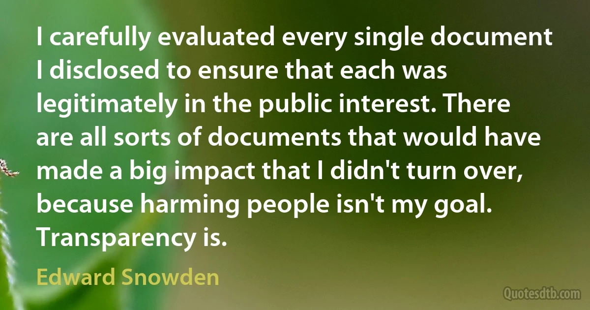 I carefully evaluated every single document I disclosed to ensure that each was legitimately in the public interest. There are all sorts of documents that would have made a big impact that I didn't turn over, because harming people isn't my goal. Transparency is. (Edward Snowden)