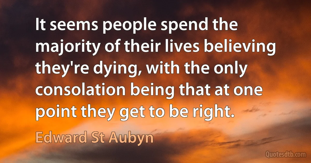 It seems people spend the majority of their lives believing they're dying, with the only consolation being that at one point they get to be right. (Edward St Aubyn)