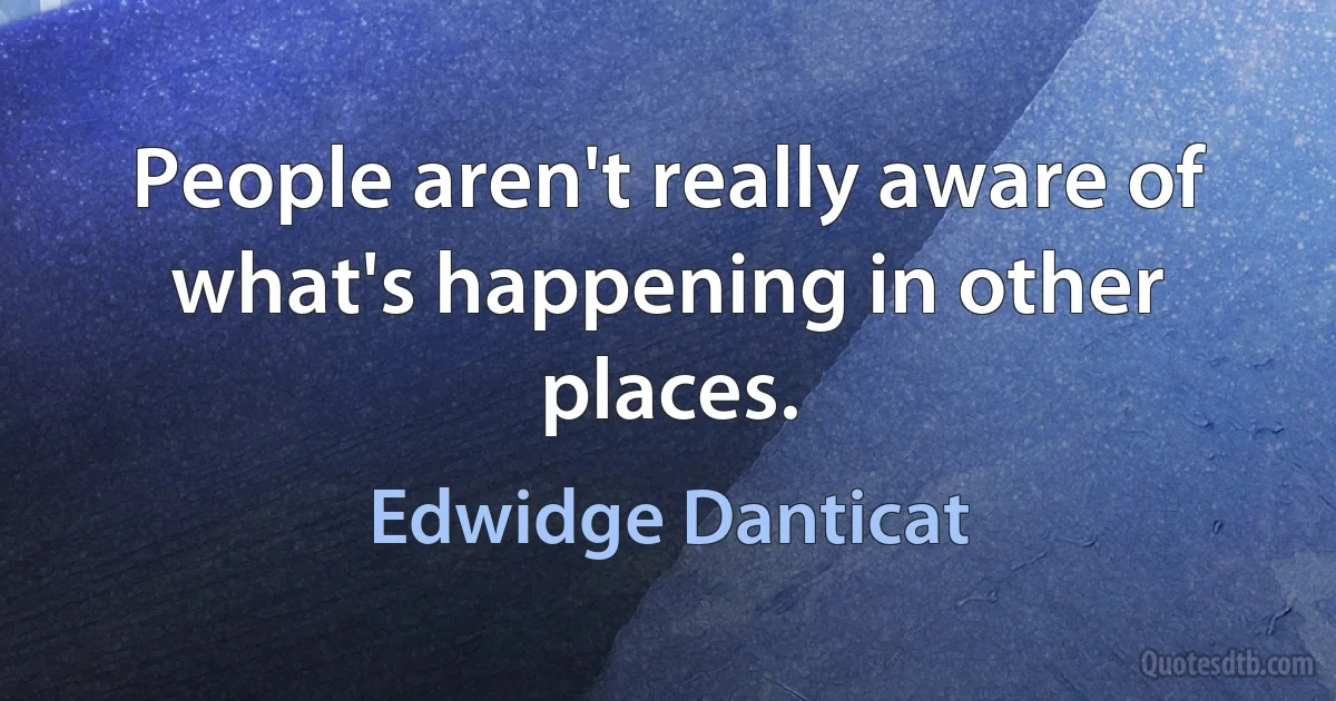 People aren't really aware of what's happening in other places. (Edwidge Danticat)