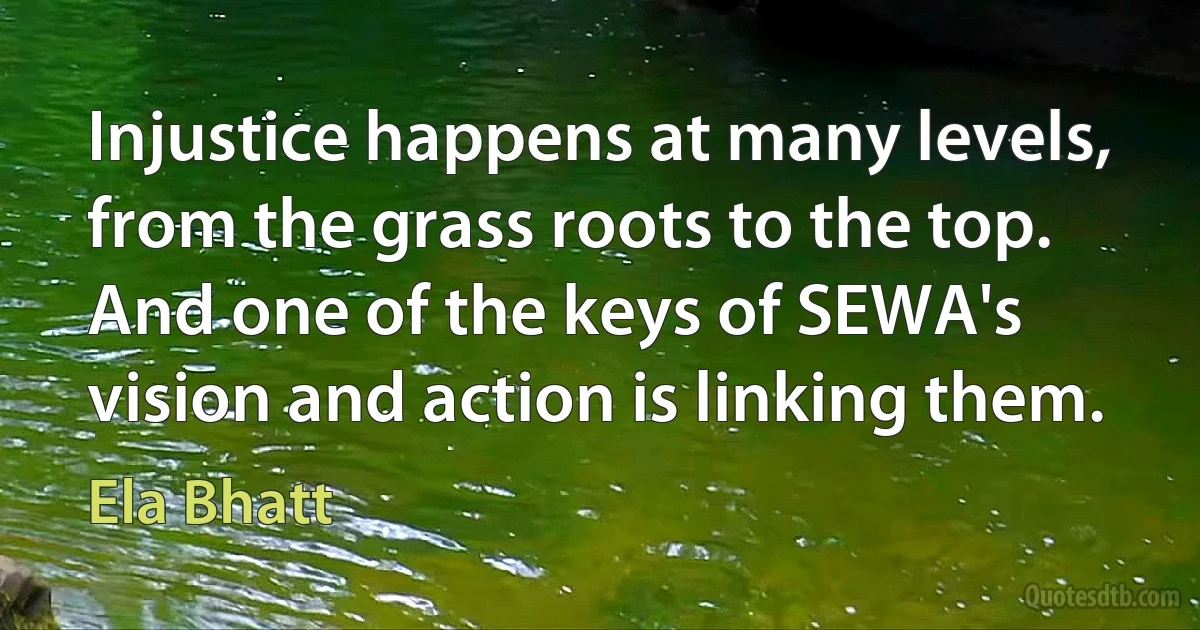 Injustice happens at many levels, from the grass roots to the top. And one of the keys of SEWA's vision and action is linking them. (Ela Bhatt)