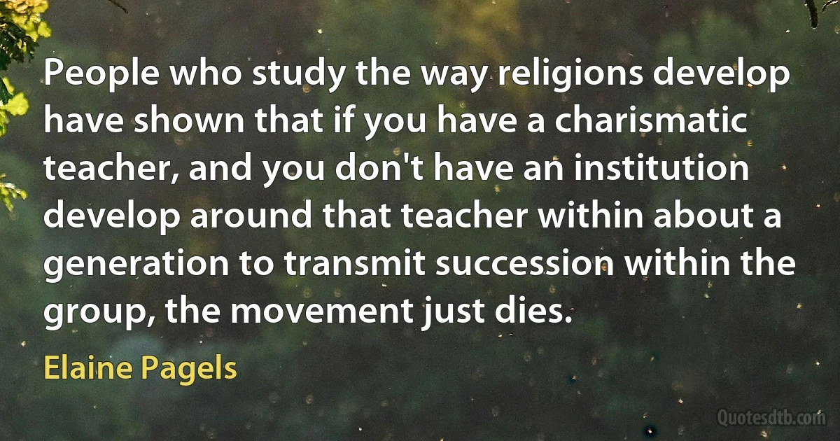 People who study the way religions develop have shown that if you have a charismatic teacher, and you don't have an institution develop around that teacher within about a generation to transmit succession within the group, the movement just dies. (Elaine Pagels)