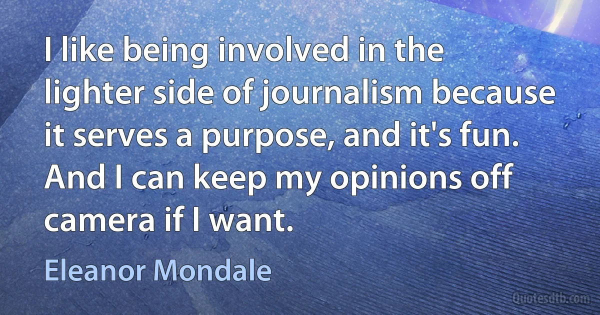 I like being involved in the lighter side of journalism because it serves a purpose, and it's fun. And I can keep my opinions off camera if I want. (Eleanor Mondale)