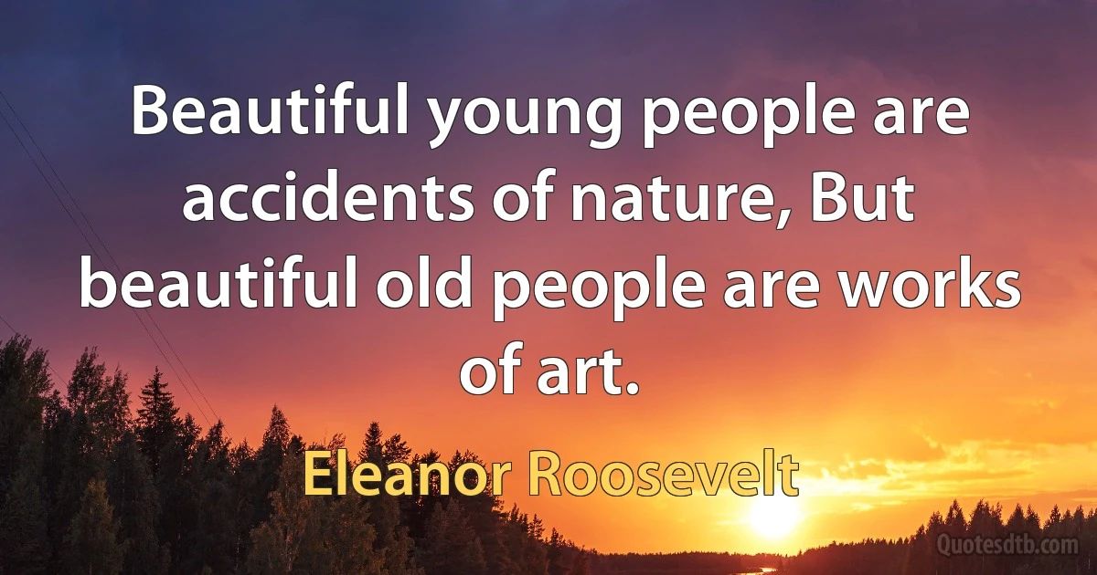 Beautiful young people are accidents of nature, But beautiful old people are works of art. (Eleanor Roosevelt)