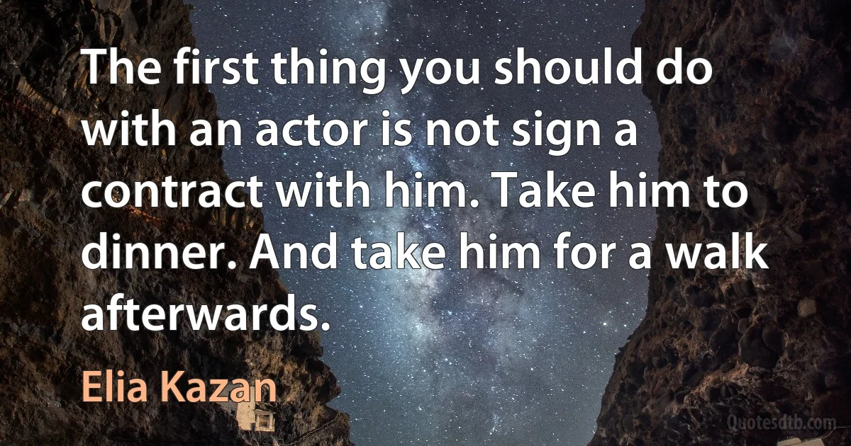 The first thing you should do with an actor is not sign a contract with him. Take him to dinner. And take him for a walk afterwards. (Elia Kazan)