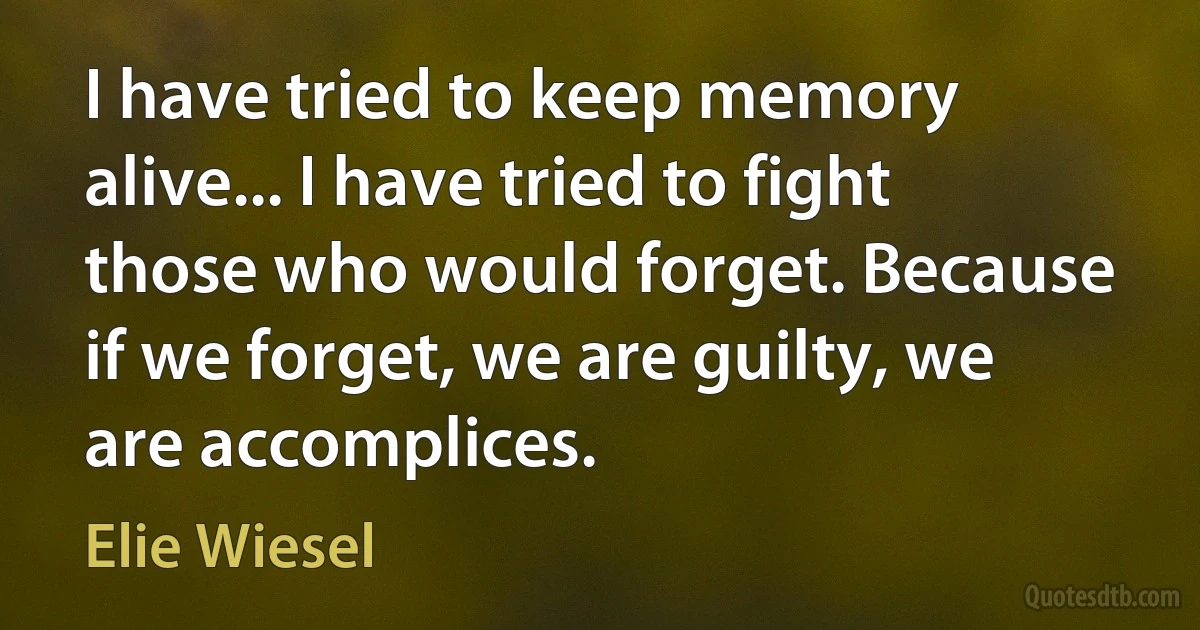 I have tried to keep memory alive... I have tried to fight those who would forget. Because if we forget, we are guilty, we are accomplices. (Elie Wiesel)