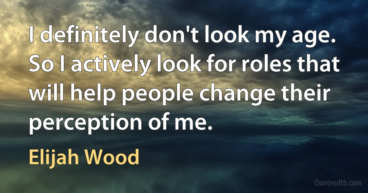 I definitely don't look my age. So I actively look for roles that will help people change their perception of me. (Elijah Wood)