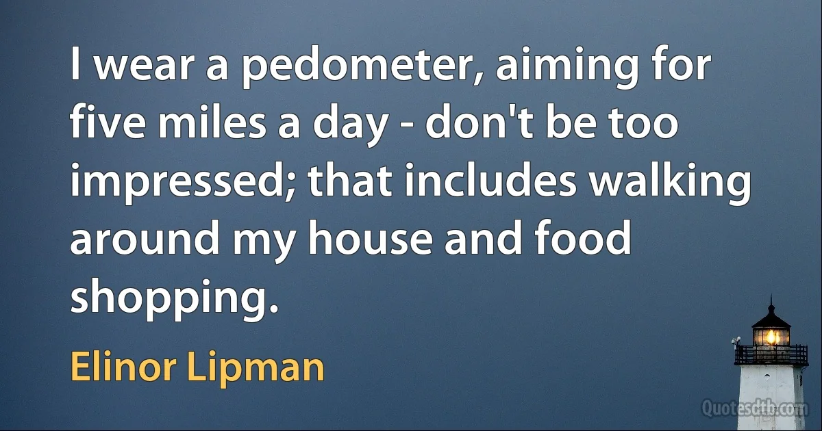 I wear a pedometer, aiming for five miles a day - don't be too impressed; that includes walking around my house and food shopping. (Elinor Lipman)