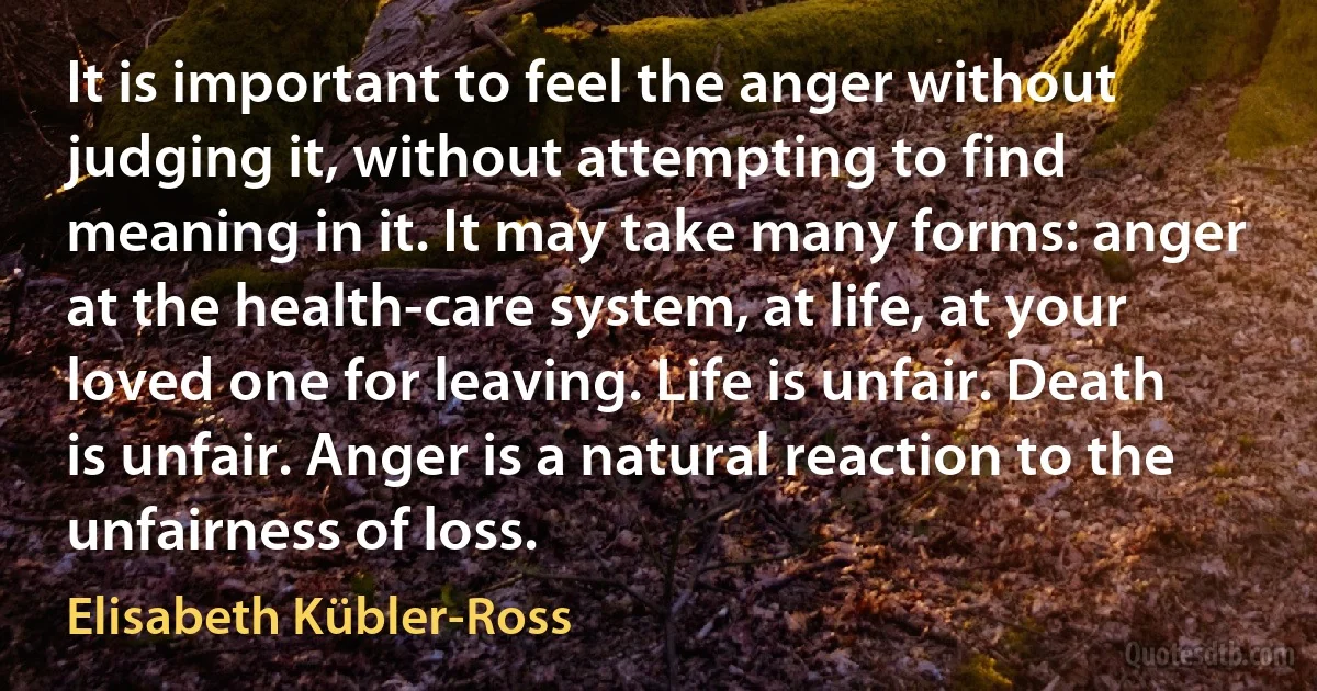 It is important to feel the anger without judging it, without attempting to find meaning in it. It may take many forms: anger at the health-care system, at life, at your loved one for leaving. Life is unfair. Death is unfair. Anger is a natural reaction to the unfairness of loss. (Elisabeth Kübler-Ross)