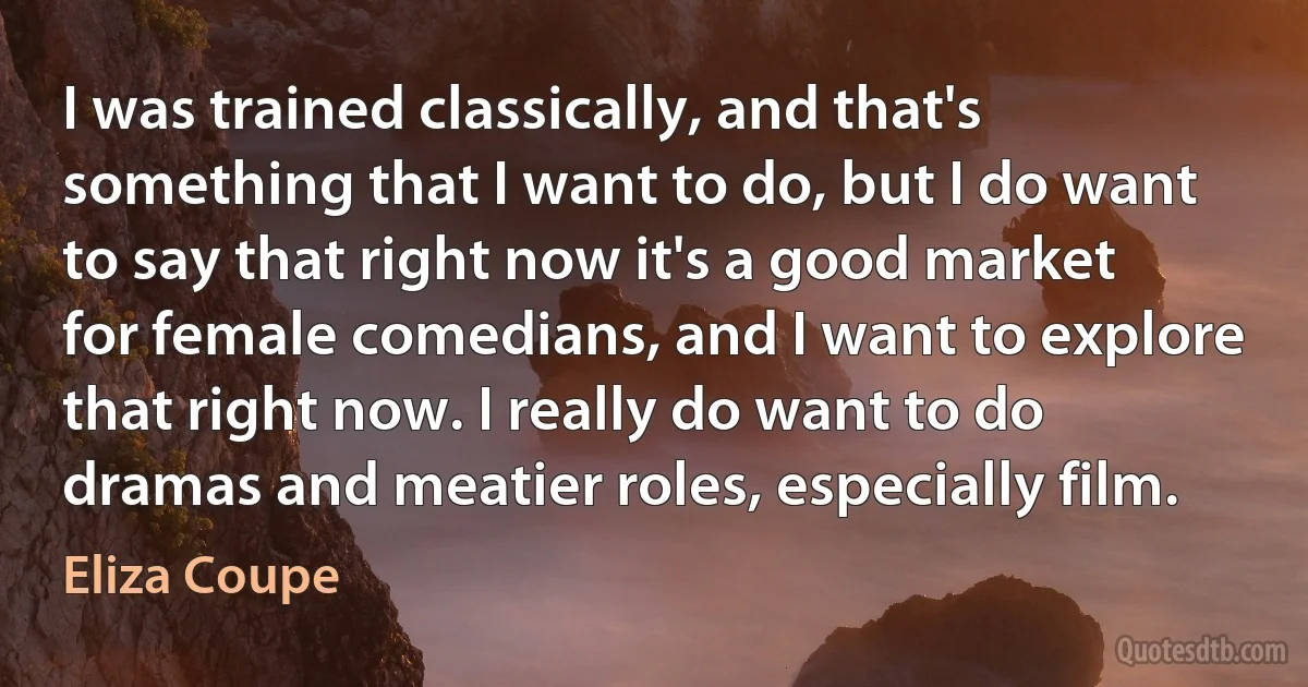 I was trained classically, and that's something that I want to do, but I do want to say that right now it's a good market for female comedians, and I want to explore that right now. I really do want to do dramas and meatier roles, especially film. (Eliza Coupe)