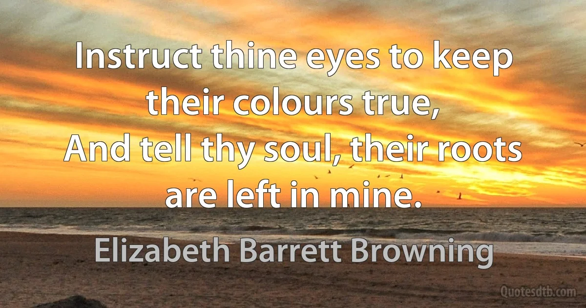 Instruct thine eyes to keep their colours true,
And tell thy soul, their roots are left in mine. (Elizabeth Barrett Browning)