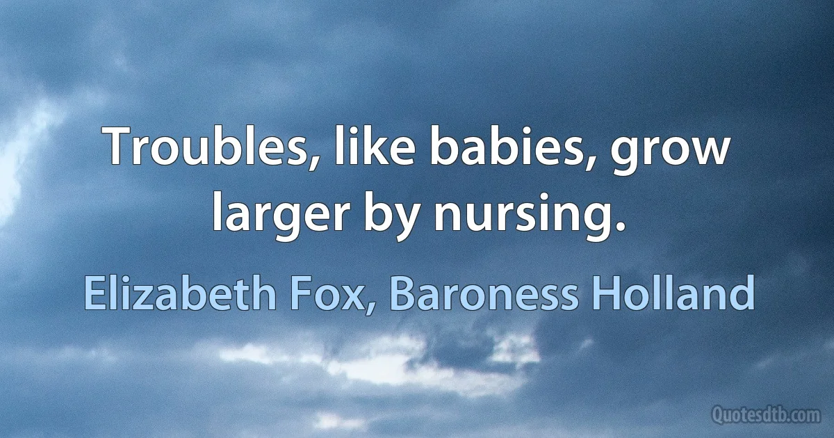 Troubles, like babies, grow larger by nursing. (Elizabeth Fox, Baroness Holland)