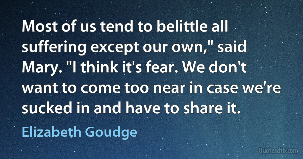 Most of us tend to belittle all suffering except our own," said Mary. "I think it's fear. We don't want to come too near in case we're sucked in and have to share it. (Elizabeth Goudge)