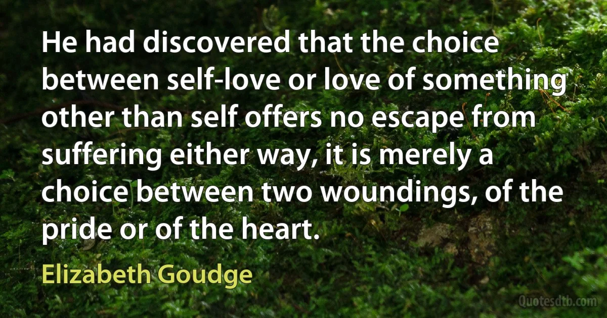 He had discovered that the choice between self-love or love of something other than self offers no escape from suffering either way, it is merely a choice between two woundings, of the pride or of the heart. (Elizabeth Goudge)