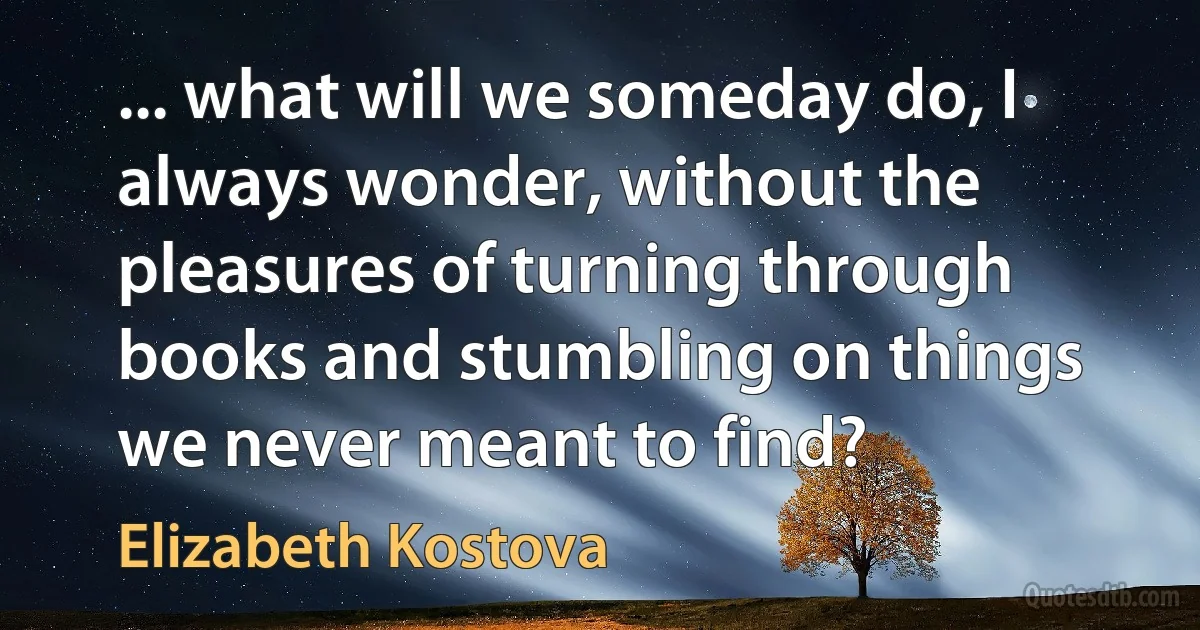 ... what will we someday do, I always wonder, without the pleasures of turning through books and stumbling on things we never meant to find? (Elizabeth Kostova)