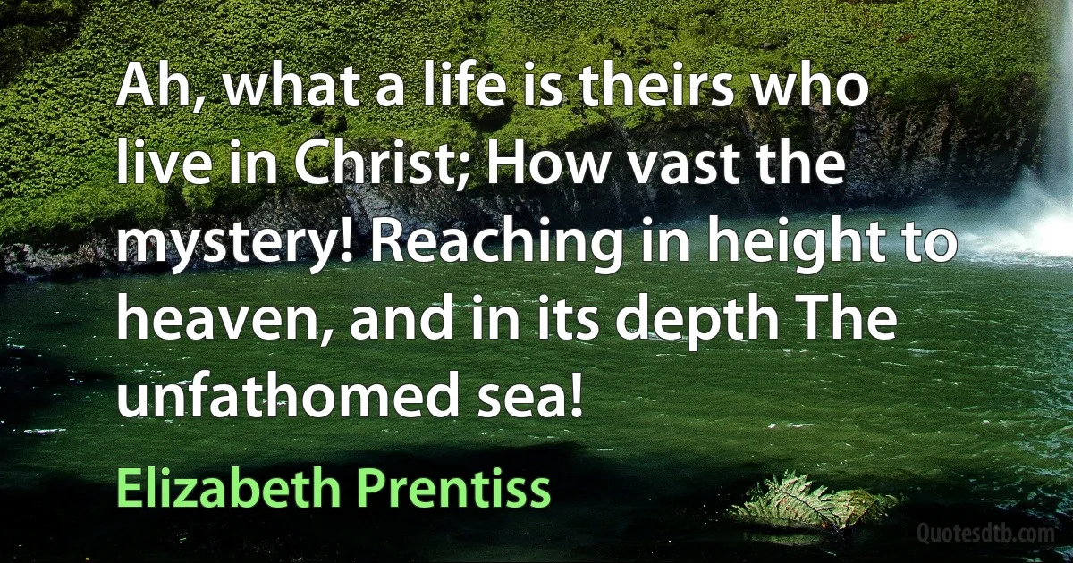 Ah, what a life is theirs who live in Christ; How vast the mystery! Reaching in height to heaven, and in its depth The unfathomed sea! (Elizabeth Prentiss)