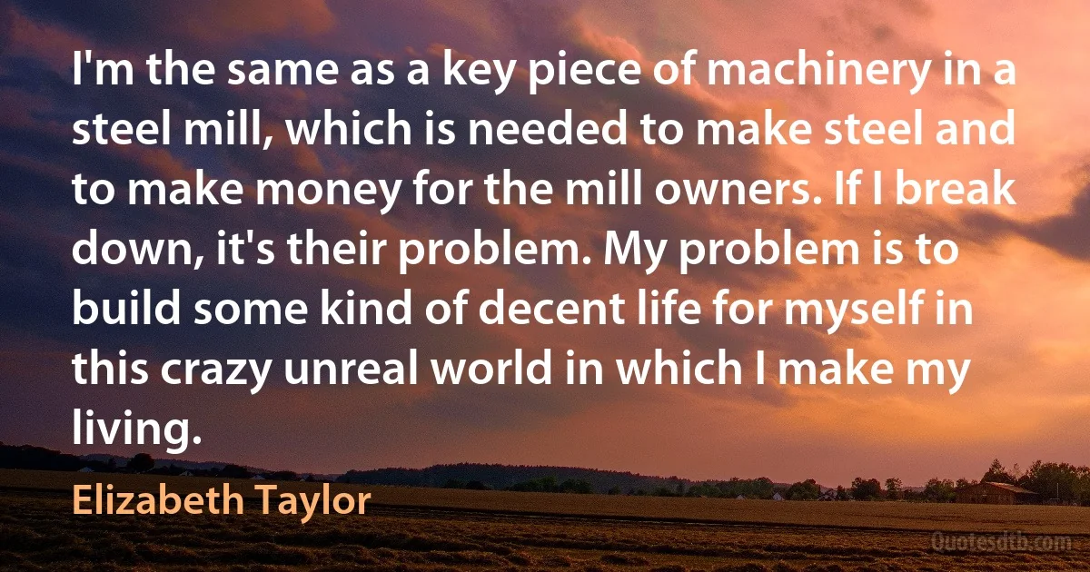 I'm the same as a key piece of machinery in a steel mill, which is needed to make steel and to make money for the mill owners. If I break down, it's their problem. My problem is to build some kind of decent life for myself in this crazy unreal world in which I make my living. (Elizabeth Taylor)