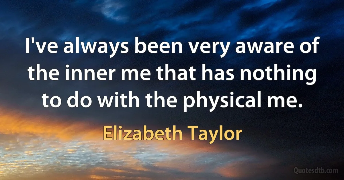 I've always been very aware of the inner me that has nothing to do with the physical me. (Elizabeth Taylor)