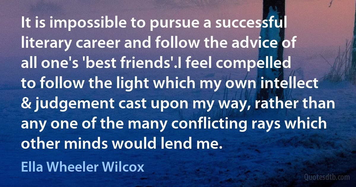 It is impossible to pursue a successful literary career and follow the advice of all one's 'best friends'.I feel compelled to follow the light which my own intellect & judgement cast upon my way, rather than any one of the many conflicting rays which other minds would lend me. (Ella Wheeler Wilcox)