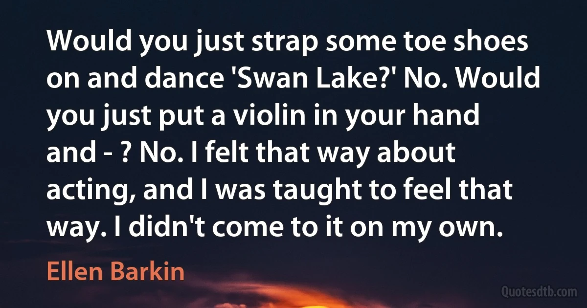 Would you just strap some toe shoes on and dance 'Swan Lake?' No. Would you just put a violin in your hand and - ? No. I felt that way about acting, and I was taught to feel that way. I didn't come to it on my own. (Ellen Barkin)