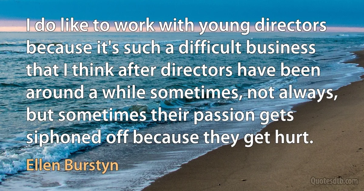 I do like to work with young directors because it's such a difficult business that I think after directors have been around a while sometimes, not always, but sometimes their passion gets siphoned off because they get hurt. (Ellen Burstyn)