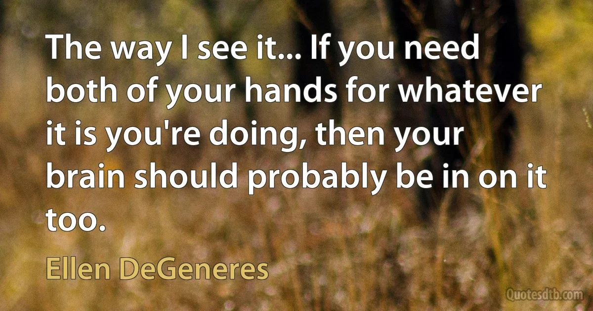 The way I see it... If you need both of your hands for whatever it is you're doing, then your brain should probably be in on it too. (Ellen DeGeneres)