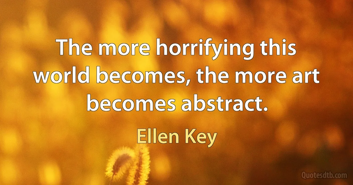 The more horrifying this world becomes, the more art becomes abstract. (Ellen Key)