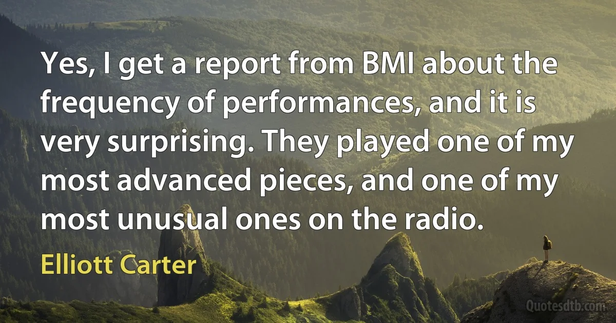 Yes, I get a report from BMI about the frequency of performances, and it is very surprising. They played one of my most advanced pieces, and one of my most unusual ones on the radio. (Elliott Carter)