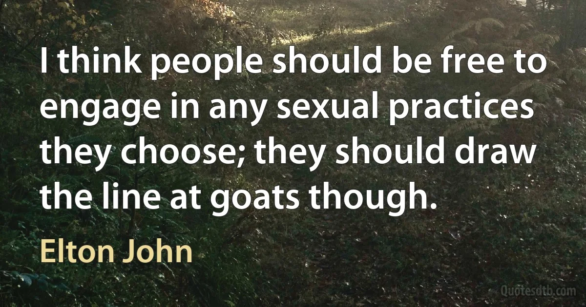 I think people should be free to engage in any sexual practices they choose; they should draw the line at goats though. (Elton John)